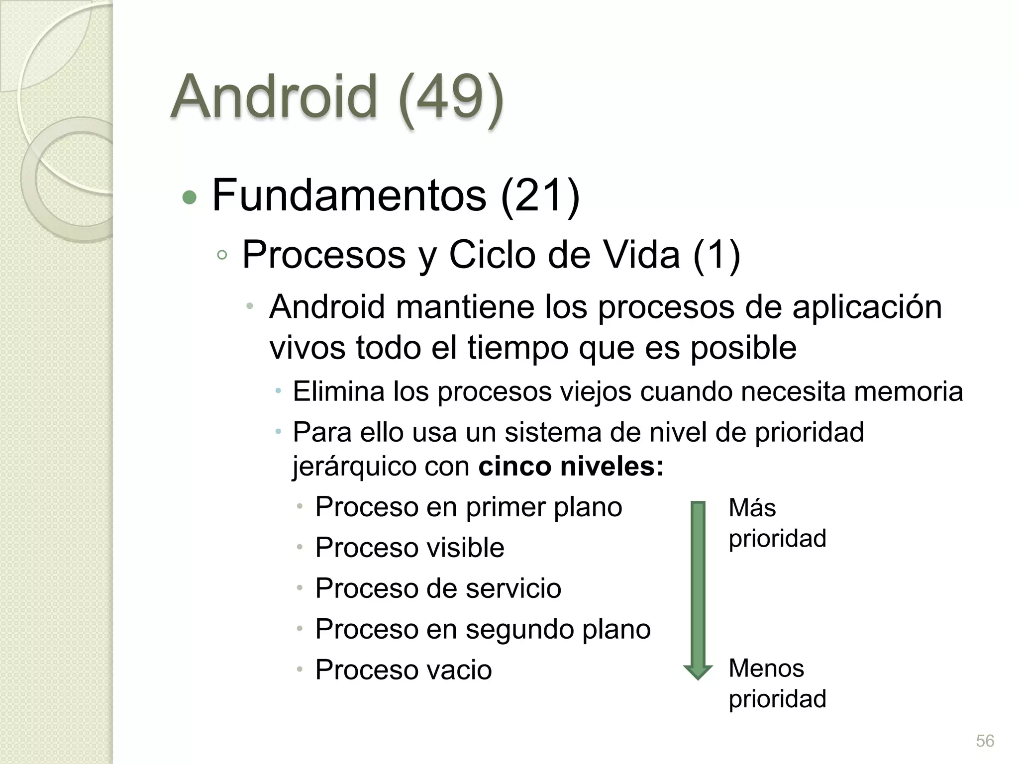 Android (49)
   Fundamentos (21)
    ◦ Procesos y Ciclo de Vida (1)
      Android mantiene los procesos de aplicación
       vivos todo el tiempo que es posible
        Elimina los procesos viejos cuando necesita memoria
        Para ello usa un sistema de nivel de prioridad
         jerárquico con cinco niveles:
          Proceso en primer plano          Más
          Proceso visible                  prioridad
          Proceso de servicio
          Proceso en segundo plano
          Proceso vacio                    Menos
                                         prioridad
                                                               56
 