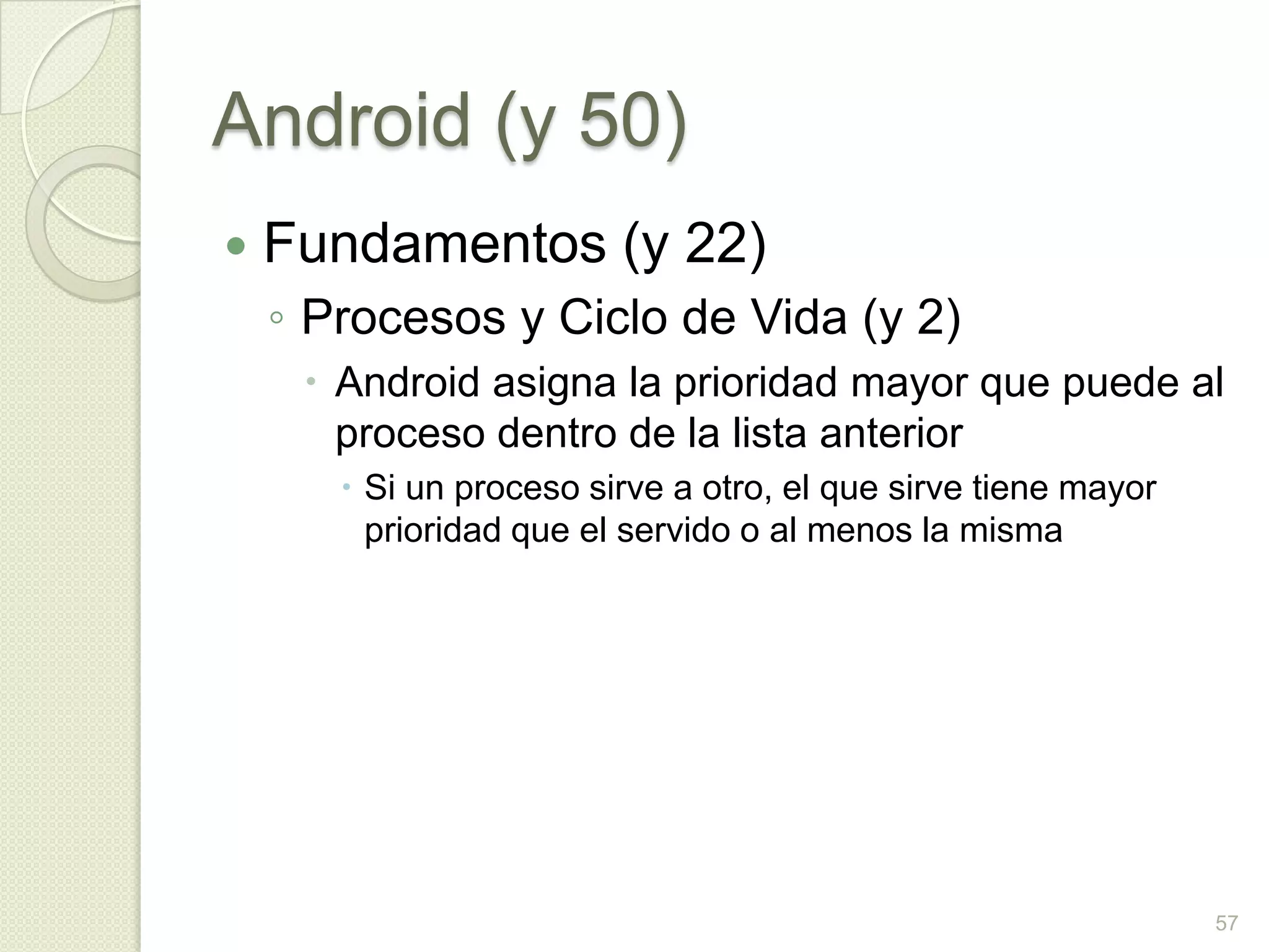 Android (y 50)
   Fundamentos (y 22)
    ◦ Procesos y Ciclo de Vida (y 2)
      Android asigna la prioridad mayor que puede al
       proceso dentro de la lista anterior
        Si un proceso sirve a otro, el que sirve tiene mayor
         prioridad que el servido o al menos la misma




                                                                57
 