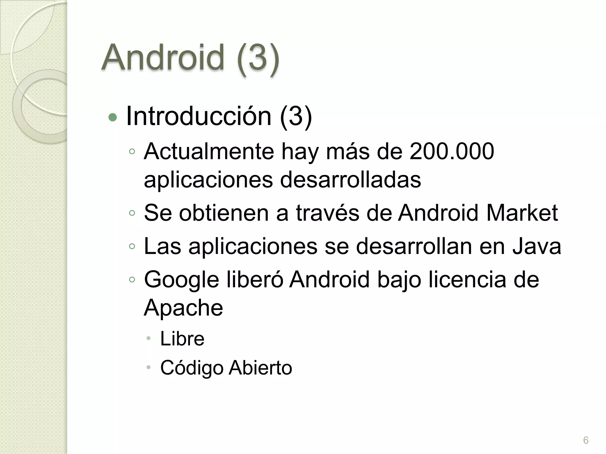 Android (3)
   Introducción (3)
    ◦ Actualmente hay más de 200.000
      aplicaciones desarrolladas
    ◦ Se obtienen a través de Android Market
    ◦ Las aplicaciones se desarrollan en Java
    ◦ Google liberó Android bajo licencia de
      Apache
      Libre
      Código Abierto


                                                6
 