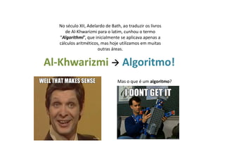 Al-Khwarizmi Algoritmo!
Mas o que é um algoritmo?
No século XII, Adelardo de Bath, ao traduzir os livros
de Al-Khwarizmi para o latim, cunhou o termo
“Algorithmi”, que inicialmente se aplicava apenas a
cálculos aritméticos, mas hoje utilizamos em muitas
outras áreas.
 
