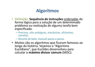 Algoritmos
• Definição: Sequência de instruções ordenadas de
forma lógica para a solução de um determinado
problema ou realização de alguma tarefa bem
especificada.
– Precisos, não ambíguos, mecânicos, eficientes,
corretos
– Receita de bolo, manual passo a passo.
• Muitos são os algoritmos que ficaram famosos ao
longo da história. Vejamos o “Algoritmo
Euclidiano”, que Euclides desenvolveu para
calcular o máximo divisor comum (MDC):
 
