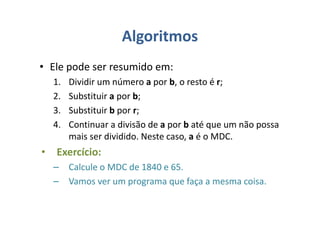 Algoritmos
• Ele pode ser resumido em:
1. Dividir um número a por b, o resto é r;
2. Substituir a por b;
3. Substituir b por r;
4. Continuar a divisão de a por b até que um não possa
mais ser dividido. Neste caso, a é o MDC.
• Exercício:
– Calcule o MDC de 1840 e 65.
– Vamos ver um programa que faça a mesma coisa.
 