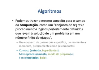Algoritmos
• Podemos trazer o mesmo conceito para o campo
da computação, como um “conjunto de regras e
procedimentos lógicos perfeitamente definidos
que levam à solução de um problema em um
número finito de etapas”.
– Um conjunto de passos que especifica, de momento a
momento, precisamente como se comportar.
– Começo (entrada, ingredientes);
Meio (processamento, modo de preparo) e;
Fim (resultados, bolo).
 