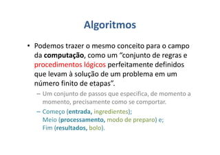 Algoritmos
• Podemos trazer o mesmo conceito para o campo
da computação, como um “conjunto de regras e
procedimentos lógicos perfeitamente definidos
que levam à solução de um problema em um
número finito de etapas”.
– Um conjunto de passos que especifica, de momento a
momento, precisamente como se comportar.
– Começo (entrada, ingredientes);
Meio (processamento, modo de preparo) e;
Fim (resultados, bolo).
 