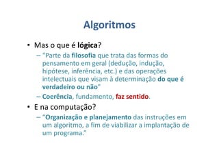 Algoritmos
• Mas o que é lógica?
– “Parte da filosofia que trata das formas do
pensamento em geral (dedução, indução,
hipótese, inferência, etc.) e das operações
intelectuais que visam à determinação do que é
verdadeiro ou não”
– Coerência, fundamento, faz sentido.
• E na computação?
– “Organização e planejamento das instruções em
um algoritmo, a fim de viabilizar a implantação de
um programa.”
 
