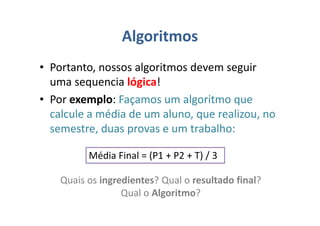 Algoritmos
• Portanto, nossos algoritmos devem seguir
uma sequencia lógica!
• Por exemplo: Façamos um algoritmo que
calcule a média de um aluno, que realizou, no
semestre, duas provas e um trabalho:
Média Final = (P1 + P2 + T) / 3
Quais os ingredientes? Qual o resultado final?
Qual o Algoritmo?
 