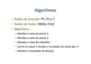 Algoritmos
• Dados de Entrada: P1, P2 e T
• Dados de Saída: Média Final
• Algoritmo:
– Receba a nota da prova 1
– Receba a nota da prova 2
– Receba a nota do trabalho
– Some as notas e divida o resultado da soma por 3
– Mostre o resultado da divisão
 
