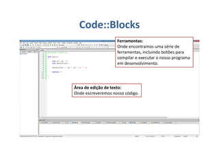 Área de edição de texto:
Onde escreveremos nosso código.
Ferramentas:
Onde encontramos uma série de
ferramentas, incluindo botões para
compilar e executar o nosso programa
em desenvolvimento.
Code::Blocks
 