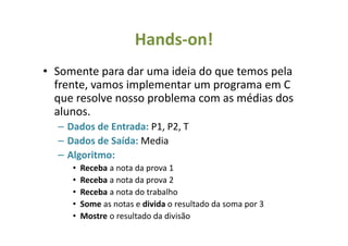 Hands-on!
• Somente para dar uma ideia do que temos pela
frente, vamos implementar um programa em C
que resolve nosso problema com as médias dos
alunos.
– Dados de Entrada: P1, P2, T
– Dados de Saída: Media
– Algoritmo:
• Receba a nota da prova 1
• Receba a nota da prova 2
• Receba a nota do trabalho
• Some as notas e divida o resultado da soma por 3
• Mostre o resultado da divisão
 