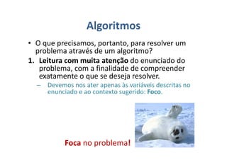 Algoritmos
• O que precisamos, portanto, para resolver um
problema através de um algoritmo?
1. Leitura com muita atenção do enunciado do
problema, com a finalidade de compreender
exatamente o que se deseja resolver.
– Devemos nos ater apenas às variáveis descritas no
enunciado e ao contexto sugerido: Foco.
Foca no problema!
 