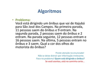 Algoritmos
• Problema:
Você está dirigindo um ônibus que vai de Itajubá
para São José dos Campos. Na primeira parada,
11 pessoas saem do ônibus e 9 entram. Na
segunda parada, 2 pessoas saem do ônibus e 2
entram. Na parada seguinte, 12 pessoas entram e
16 pessoas saem. Na última, 5 pessoas entram no
ônibus e 3 saem. Qual a cor dos olhos do
motorista do ônibus?
Preste atenção no enunciado!
Não se deixe distrair por informação irrelevante.
Foco no problema! Quem está dirigindo o ônibus?
Se você acertou, está no caminho certo...
 