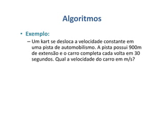 Algoritmos
• Exemplo:
– Um kart se desloca a velocidade constante em
uma pista de automobilismo. A pista possui 900m
de extensão e o carro completa cada volta em 30
segundos. Qual a velocidade do carro em m/s?
 