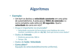 Algoritmos
• Exemplo:
– Um kart se desloca a velocidade constante em uma pista
de automobilismo. A pista possui 900m de extensão e o
carro completa cada volta em 30 segundos. Qual a
velocidade do carro em m/s?
– O que é importante no enunciado?
• Velocidade constante (já formulamos uma hipótese de como
resolver o problema, pois v = ∆s/ ∆t). Será que temos esses dados?
– Dados de Entrada
• Distância percorrida: 900 m
• Tempo: 30s
– Dados de Saída: Velocidade
– Como obter?
Equação da velocidade(Movimento uniforme).
 