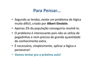 Para Pensar...
• Segundo as lendas, existe um problema de lógica
muito difícil, criado por Albert Einstein.
• Apenas 2% da população conseguiria resolvê-lo.
• O problema é interessante pois não se utiliza de
pegadinhas e nem precisa de grande quantidade
de conhecimento extra.
• É necessário, simplesmente, aplicar a lógica e
perseverar!
• Vamos tentar pra a próxima aula!
 