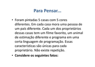 Para Pensar...
• Foram pintadas 5 casas com 5 cores
diferentes. Em cada casa mora uma pessoa de
um país diferente. Cada um dos proprietários
dessas casas tem um filme favorito, um animal
de estimação diferente e programa em uma
certa linguagem de programação. Essas
características são únicas para cada
proprietário. Não existe repetição.
• Considere os seguintes fatos:
 