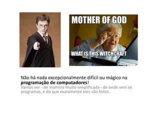 Não há nada excepcionalmente difícil ou mágico na
programação de computadores!
Vamos ver - de maneira muito simplificada - de onde vem os
programas, e do que exatamente eles são feitos.
 