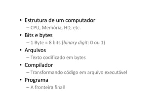 • Estrutura de um computador
– CPU, Memória, HD, etc.
• Bits e bytes
– 1 Byte = 8 bits (binary digit: 0 ou 1)
• Arquivos
– Texto codificado em bytes
• Compilador
– Transformando código em arquivo executável
• Programa
– A fronteira final!
 