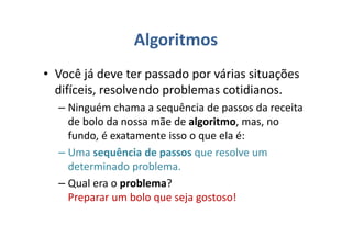 Algoritmos
• Você já deve ter passado por várias situações
difíceis, resolvendo problemas cotidianos.
– Ninguém chama a sequência de passos da receita
de bolo da nossa mãe de algoritmo, mas, no
fundo, é exatamente isso o que ela é:
– Uma sequência de passos que resolve um
determinado problema.
– Qual era o problema?
Preparar um bolo que seja gostoso!
 