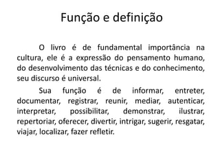 Função e definição
O livro é de fundamental importância na
cultura, ele é a expressão do pensamento humano,
do desenvolvimento das técnicas e do conhecimento,
seu discurso é universal.
Sua função é de informar, entreter,
documentar, registrar, reunir, mediar, autenticar,
interpretar, possibilitar, demonstrar, ilustrar,
repertoriar, oferecer, divertir, intrigar, sugerir, resgatar,
viajar, localizar, fazer refletir.
 