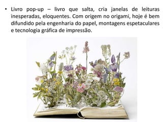 • Livro pop-up – livro que salta, cria janelas de leituras
inesperadas, eloquentes. Com origem no origami, hoje é bem
difundido pela engenharia do papel, montagens espetaculares
e tecnologia gráfica de impressão.
 