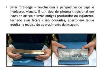 • Livro fore-edge – revoluciona a perspectiva de capa e
invólucros visuais. É um tipo de pintura tradicional em
livros de artista e livros antigos produzidos na Inglaterra.
Fechado suas laterais são douradas, aberto em leque
resulta na mágica do aparecimento da imagem.
 