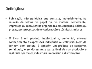 Definições:
• Publicação não periódica que consiste, materialmente, na
reunião de folhas de papel ou de material semelhante,
impressas ou manuscritas organizadas em cadernos, soltas ou
presas, por processos de encadernação e técnicas similares
• O livro é um produto intelectual e, como tal, encerra
conhecimento e expressões individuais ou coletivas. Além de
ser um bem cultural é também um produto de consumo,
serializado, e sendo assim, a parte final da sua produção é
realizada por meios industriais (impressão e distribuição).
 
