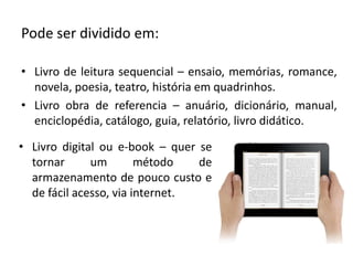 Pode ser dividido em:
• Livro de leitura sequencial – ensaio, memórias, romance,
novela, poesia, teatro, história em quadrinhos.
• Livro obra de referencia – anuário, dicionário, manual,
enciclopédia, catálogo, guia, relatório, livro didático.
• Livro digital ou e-book – quer se
tornar um método de
armazenamento de pouco custo e
de fácil acesso, via internet.
 