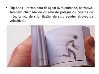 • Flip book – termo para designar livro animado, narrativo.
Também chamado de cinema de polegar ou cinema de
mão, brinca de criar ilusão, de surpreender através da
velocidade.
 