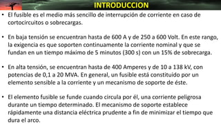 • El fusible es el medio más sencillo de interrupción de corriente en caso de
cortocircuitos o sobrecargas.
• En baja tensión se encuentran hasta de 600 A y de 250 a 600 Volt. En este rango,
la exigencia es que soporten continuamente la corriente nominal y que se
fundan en un tiempo máximo de 5 minutos (300 s) con un 15% de sobrecarga.
• En alta tensión, se encuentran hasta de 400 Amperes y de 10 a 138 kV, con
potencias de 0,1 a 20 MVA. En general, un fusible está constituido por un
elemento sensible a la corriente y un mecanismo de soporte de éste.
• El elemento fusible se funde cuando circula por él, una corriente peligrosa
durante un tiempo determinado. El mecanismo de soporte establece
rápidamente una distancia eléctrica prudente a fin de minimizar el tiempo que
dura el arco.
INTRODUCCION
 