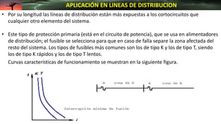 • Por su longitud las líneas de distribución están más expuestas a los cortocircuitos que
cualquier otro elemento del sistema.
• Este tipo de protección primaria (está en el circuito de potencia), que se usa en alimentadores
de distribución; el fusible se selecciona para que en caso de falla separe la zona afectada del
resto del sistema. Los tipos de fusibles más comunes son los de tipo K y los de tipo T, siendo
los de tipo K rápidos y los de tipo T lentos.
Curvas características de funcionamiento se muestran en la siguiente figura.
APLICACIÓN EN LINEAS DE DISTRIBUCION
 