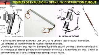 FUSIBLES DE EXPULSION – OPEN LINK DISTRIBUTION CUTOUT
A diferencia del anterior este OPEN LINK CUTOUT no utiliza el tubo de expulsión de fibra.
Los contactos de los terminales de resorte soportan el fusible.
Un tubo que limita el arco rodea el elemento fusible del enlace. Durante la eliminación de fallas,
los contactos de resorte proporcionan separación de enlace y estiramiento del arco. El tubo de
confinamiento del arco está incorporado como parte del fusible.
 