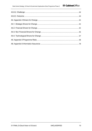 Data Centre Strategy, G-Cloud & Government Applications Store Programme Phase 2



A3.6.2. Challenge: ........................................................................................................................ 64

A3.6.3. Outcome: .......................................................................................................................... 64

A4. Appendix 4 Drivers for Change............................................................................................. 65

A4.1. Strategic Drivers for Change ............................................................................................. 65

A4.2. Financial Drivers for Change ............................................................................................. 65

A4.3. Non Financial Drivers for Change ..................................................................................... 66

A4.4. Technological Drivers for Change ..................................................................................... 67

A5. Appendix 5 Programme Risks .............................................................................................. 68

A6. Appendix 6 Information Assurance ...................................................................................... 78




01 FINAL G-Cloud Vision v0 35.doc5                                              UNCLASSIFIED                                              10
 