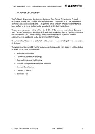 Data Centre Strategy, G-Cloud & Government Applications Store Programme Phase 2




   1. Purpose of Document

The G-Cloud, Government Applications Store and Data Centre Consolidation Phase 2
programme started on 5 October 2009 and will run till 12 February 2010. The programme
comprises seven workstrands and a Programme Office function. These workstrands have
been staffed by a mix of civil servants, consultants and industry volunteers.

This document provides a Vision of how the G-Cloud, Government Applications Store and
Data Centre Consolidation will deliver ICT services to the Public Sector. The Vision builds on
the Government Data Centre Strategy Phase 1 Report produced by Phase 1 of the
programme; it is also based on the Government ICT Strategy.

The Vision should be used by stakeholders to gain an overview and high level understanding
of G-Cloud.

The Vision is underpinned by further documents which provide more detail in addition to that
provided in the Vision, these include:

       Commercial Strategy
       Technical Architecture Strategy
       Information Assurance Strategy
       Service Management Framework Approach
       Service Specification
       Transition Approach
       Business Plan




01 FINAL G-Cloud Vision v0 35.doc5                              UNCLASSIFIED               11
 