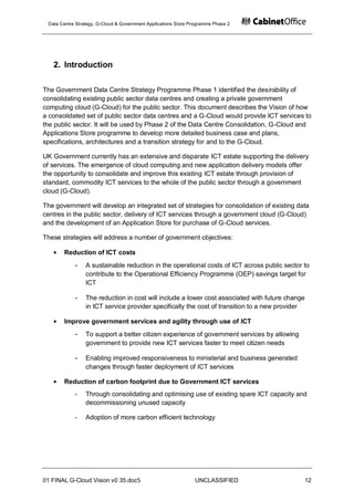 Data Centre Strategy, G-Cloud & Government Applications Store Programme Phase 2




   2. Introduction

The Government Data Centre Strategy Programme Phase 1 identified the desirability of
consolidating existing public sector data centres and creating a private government
computing cloud (G-Cloud) for the public sector. This document describes the Vision of how
a consolidated set of public sector data centres and a G-Cloud would provide ICT services to
the public sector. It will be used by Phase 2 of the Data Centre Consolidation, G-Cloud and
Applications Store programme to develop more detailed business case and plans,
specifications, architectures and a transition strategy for and to the G-Cloud.

UK Government currently has an extensive and disparate ICT estate supporting the delivery
of services. The emergence of cloud computing and new application delivery models offer
the opportunity to consolidate and improve this existing ICT estate through provision of
standard, commodity ICT services to the whole of the public sector through a government
cloud (G-Cloud).

The government will develop an integrated set of strategies for consolidation of existing data
centres in the public sector, delivery of ICT services through a government cloud (G-Cloud)
and the development of an Application Store for purchase of G-Cloud services.

These strategies will address a number of government objectives:

       Reduction of ICT costs
            -    A sustainable reduction in the operational costs of ICT across public sector to
                 contribute to the Operational Efficiency Programme (OEP) savings target for
                 ICT

            -    The reduction in cost will include a lower cost associated with future change
                 in ICT service provider specifically the cost of transition to a new provider

       Improve government services and agility through use of ICT
            -    To support a better citizen experience of government services by allowing
                 government to provide new ICT services faster to meet citizen needs

            -    Enabling improved responsiveness to ministerial and business generated
                 changes through faster deployment of ICT services

       Reduction of carbon footprint due to Government ICT services
            -    Through consolidating and optimising use of existing spare ICT capacity and
                 decommissioning unused capacity

            -    Adoption of more carbon efficient technology




01 FINAL G-Cloud Vision v0 35.doc5                              UNCLASSIFIED                     12
 