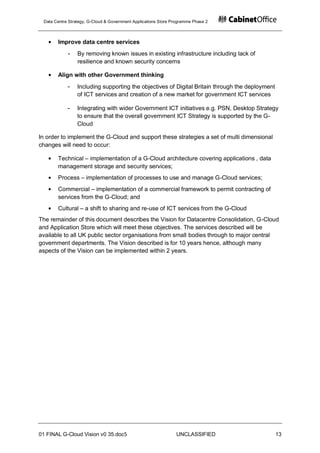 Data Centre Strategy, G-Cloud & Government Applications Store Programme Phase 2



       Improve data centre services
            -    By removing known issues in existing infrastructure including lack of
                 resilience and known security concerns

       Align with other Government thinking
            -    Including supporting the objectives of Digital Britain through the deployment
                 of ICT services and creation of a new market for government ICT services

            -    Integrating with wider Government ICT initiatives e.g. PSN, Desktop Strategy
                 to ensure that the overall government ICT Strategy is supported by the G-
                 Cloud

In order to implement the G-Cloud and support these strategies a set of multi dimensional
changes will need to occur:

       Technical – implementation of a G-Cloud architecture covering applications , data
       management storage and security services;
       Process – implementation of processes to use and manage G-Cloud services;
       Commercial – implementation of a commercial framework to permit contracting of
       services from the G-Cloud; and
       Cultural – a shift to sharing and re-use of ICT services from the G-Cloud
The remainder of this document describes the Vision for Datacentre Consolidation, G-Cloud
and Application Store which will meet these objectives. The services described will be
available to all UK public sector organisations from small bodies through to major central
government departments. The Vision described is for 10 years hence, although many
aspects of the Vision can be implemented within 2 years.




01 FINAL G-Cloud Vision v0 35.doc5                              UNCLASSIFIED                     13
 