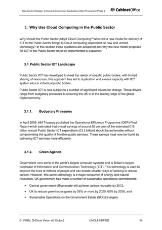 Data Centre Strategy, G-Cloud & Government Applications Store Programme Phase 2




   3. Why Use Cloud Computing in the Public Sector

Why should the Public Sector adopt Cloud Computing? What will a new model for delivery of
ICT to the Public Sector bring? Is Cloud computing dependent on new and untried
technology? In this section these questions are answered and why the new model proposed
for ICT in the Public Sector must be implemented is explained.



   3.1. Public Sector ICT Landscape


Public Sector ICT has developed to meet the needs of specific public bodies, with limited
sharing of resources, this approach has led to duplication and excess capacity with ICT
system silos in individual public bodies.

Public Sector ICT is now subject to a number of significant drivers for change. These drivers
range from budgetary pressures to ensuring the UK is at the leading edge of the global
digital economy.



   3.1.1.        Budgetary Pressures


In April 2009, HM Treasury published the Operational Efficiency Programme (OEP) Final
Report which estimated that overall savings of around 20 per cent of the estimated £16
billion annual Public Sector ICT expenditure (£3.2 billion) should be achievable without
compromising the quality of frontline public services. These savings must now be found by
delivering ICT services more efficiently.



   3.1.2.        Green Agenda


Government runs some of the world‟s largest computer systems and is Britain‟s largest
purchaser of Information and Communication Technology (ICT). This technology is used to
improve the lives of millions of people and can enable smarter ways of working to reduce
carbon. However, this same technology is a major consumer of energy and natural
resources. UK government has made a number of sustainable operational commitments:

       Central government office estate will achieve carbon neutrality by 2012;
       UK to reduce greenhouse gases by 26% or more by 2020, 60% by 2050; and
       Sustainable Operations on the Government Estate (SOGE) targets.




01 FINAL G-Cloud Vision v0 35.doc5                              UNCLASSIFIED                14
 