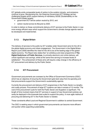 Data Centre Strategy, G-Cloud & Government Applications Store Programme Phase 2



ICT globally emits comparable levels of carbon to the aviation industry, and emissions
continue to grow. Recognising this, the Greening Government ICT Strategy set two
challenging targets which support delivery of mandatory SOGE (Sustainability on the
Government Estate) targets:
       government ICT will be carbon neutral by 2012, and
       carbon neutral across its lifecycle by 2020.
In order to deliver on these commitments delivery of ICT services to the Public Sector in new
more energy efficient ways which support the Government‟s climate change agenda need to
be developed and implemented.



   3.1.3.        Digital Britain


The delivery of services to the public by ICT enables wider Government aims for the UK in
the global digital economy and citizen engagement. The Government in the Digital Britain
Report (June 2009) identifies the need for the UK to be at the leading edge of the global
digital economy. The Report also states that “an ambitious and clear programme of The
Digital Switchover of Public Services, to primarily electronic and online delivery, will
unlock significant cost savings, whilst at the same time serving to increase levels of
satisfaction”. The achievement of these aims will require a step change in the efficiency of
ICT procurement and delivery by the Public Sector.



   3.1.4.        ICT Procurement


Government procurements are overseen by the Office of Government Commerce (OGC)
which has an objective of ensuring the Government gets best value from its spending and
that procurements support the Government‟s sustainability agenda.

Currently the procurement and delivery of ICT programmes in the Public Sector is a lengthy
and costly process. Procurement of large ICT systems can take in excess of 12 months. The
cost of this procurement cycle for both the Public Sector and Suppliers is significant. The
length of time involved means that ICT services in support of new Government policies can
rarely be deployed in the timescale best suited to support the policy. A more agile method of
procuring and delivering ICT in the Public Sector is needed.

These constraints affect Local and Regional Government in addition to central Government.

The OGC is seeking ways in which government procurements can become more efficient
and quicker while supporting sustainability.




01 FINAL G-Cloud Vision v0 35.doc5                              UNCLASSIFIED                   15
 