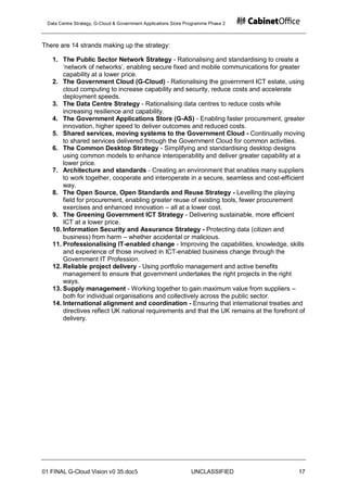 Data Centre Strategy, G-Cloud & Government Applications Store Programme Phase 2



There are 14 strands making up the strategy:

   1. The Public Sector Network Strategy - Rationalising and standardising to create a
       „network of networks‟, enabling secure fixed and mobile communications for greater
       capability at a lower price.
   2. The Government Cloud (G-Cloud) - Rationalising the government ICT estate, using
       cloud computing to increase capability and security, reduce costs and accelerate
       deployment speeds.
   3. The Data Centre Strategy - Rationalising data centres to reduce costs while
       increasing resilience and capability.
   4. The Government Applications Store (G-AS) - Enabling faster procurement, greater
       innovation, higher speed to deliver outcomes and reduced costs.
   5. Shared services, moving systems to the Government Cloud - Continually moving
       to shared services delivered through the Government Cloud for common activities.
   6. The Common Desktop Strategy - Simplifying and standardising desktop designs
       using common models to enhance interoperability and deliver greater capability at a
       lower price.
   7. Architecture and standards - Creating an environment that enables many suppliers
       to work together, cooperate and interoperate in a secure, seamless and cost-efficient
       way.
   8. The Open Source, Open Standards and Reuse Strategy - Levelling the playing
       field for procurement, enabling greater reuse of existing tools, fewer procurement
       exercises and enhanced innovation – all at a lower cost.
   9. The Greening Government ICT Strategy - Delivering sustainable, more efficient
       ICT at a lower price.
   10. Information Security and Assurance Strategy - Protecting data (citizen and
       business) from harm – whether accidental or malicious.
   11. Professionalising IT-enabled change - Improving the capabilities, knowledge, skills
       and experience of those involved in ICT-enabled business change through the
       Government IT Profession.
   12. Reliable project delivery - Using portfolio management and active benefits
       management to ensure that government undertakes the right projects in the right
       ways.
   13. Supply management - Working together to gain maximum value from suppliers –
       both for individual organisations and collectively across the public sector.
   14. International alignment and coordination - Ensuring that international treaties and
       directives reflect UK national requirements and that the UK remains at the forefront of
       delivery.




01 FINAL G-Cloud Vision v0 35.doc5                              UNCLASSIFIED               17
 