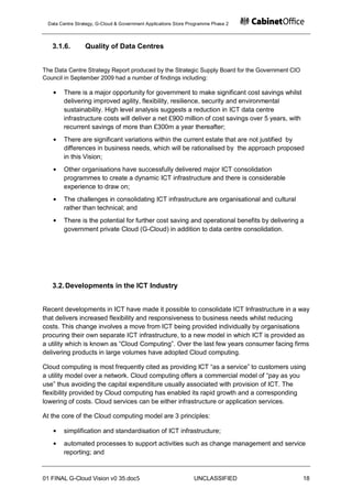 Data Centre Strategy, G-Cloud & Government Applications Store Programme Phase 2



   3.1.6.        Quality of Data Centres


The Data Centre Strategy Report produced by the Strategic Supply Board for the Government CIO
Council in September 2009 had a number of findings including:

       There is a major opportunity for government to make significant cost savings whilst
       delivering improved agility, flexibility, resilience, security and environmental
       sustainability. High level analysis suggests a reduction in ICT data centre
       infrastructure costs will deliver a net £900 million of cost savings over 5 years, with
       recurrent savings of more than £300m a year thereafter;
       There are significant variations within the current estate that are not justified by
       differences in business needs, which will be rationalised by the approach proposed
       in this Vision;
       Other organisations have successfully delivered major ICT consolidation
       programmes to create a dynamic ICT infrastructure and there is considerable
       experience to draw on;
       The challenges in consolidating ICT infrastructure are organisational and cultural
       rather than technical; and
       There is the potential for further cost saving and operational benefits by delivering a
       government private Cloud (G-Cloud) in addition to data centre consolidation.




   3.2. Developments in the ICT Industry


Recent developments in ICT have made it possible to consolidate ICT Infrastructure in a way
that delivers increased flexibility and responsiveness to business needs whilst reducing
costs. This change involves a move from ICT being provided individually by organisations
procuring their own separate ICT infrastructure, to a new model in which ICT is provided as
a utility which is known as “Cloud Computing”. Over the last few years consumer facing firms
delivering products in large volumes have adopted Cloud computing.

Cloud computing is most frequently cited as providing ICT “as a service” to customers using
a utility model over a network. Cloud computing offers a commercial model of “pay as you
use” thus avoiding the capital expenditure usually associated with provision of ICT. The
flexibility provided by Cloud computing has enabled its rapid growth and a corresponding
lowering of costs. Cloud services can be either infrastructure or application services.

At the core of the Cloud computing model are 3 principles:

       simplification and standardisation of ICT infrastructure;
       automated processes to support activities such as change management and service
       reporting; and


01 FINAL G-Cloud Vision v0 35.doc5                              UNCLASSIFIED                     18
 