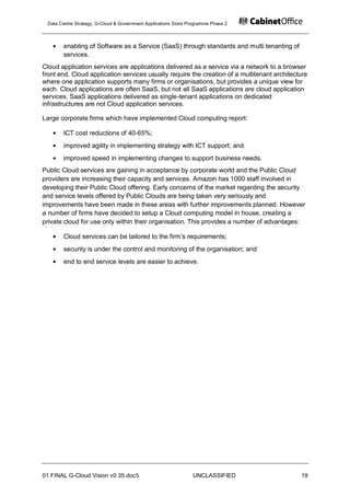Data Centre Strategy, G-Cloud & Government Applications Store Programme Phase 2



       enabling of Software as a Service (SaaS) through standards and multi tenanting of
       services.
Cloud application services are applications delivered as a service via a network to a browser
front end. Cloud application services usually require the creation of a multitenant architecture
where one application supports many firms or organisations, but provides a unique view for
each. Cloud applications are often SaaS, but not all SaaS applications are cloud application
services. SaaS applications delivered as single-tenant applications on dedicated
infrastructures are not Cloud application services.

Large corporate firms which have implemented Cloud computing report:

       ICT cost reductions of 40-65%;
       improved agility in implementing strategy with ICT support; and
       improved speed in implementing changes to support business needs.
Public Cloud services are gaining in acceptance by corporate world and the Public Cloud
providers are increasing their capacity and services. Amazon has 1000 staff involved in
developing their Public Cloud offering. Early concerns of the market regarding the security
and service levels offered by Public Clouds are being taken very seriously and
improvements have been made in these areas with further improvements planned. However
a number of firms have decided to setup a Cloud computing model in house, creating a
private cloud for use only within their organisation. This provides a number of advantages:

       Cloud services can be tailored to the firm‟s requirements;
       security is under the control and monitoring of the organisation; and
       end to end service levels are easier to achieve.




01 FINAL G-Cloud Vision v0 35.doc5                              UNCLASSIFIED                 19
 