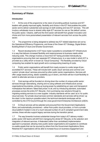 Data Centre Strategy, G-Cloud & Government Applications Store Programme Phase 2




Summary of Vision

Introduction

1.1     At the core of the programme is the vision of providing political, business and ICT
leaders with greatly improved agility, flexibility and choice in the ICT that enables the public
sector and to deliver substantial cost savings on both existing and new ICT services. This will
involve a wholesale move to shared utility style ICT services for use as „the default‟ across
the public sector. Citizens, staff and the third sector will benefit from greater innovation and
choice and from more personalised presentation of relevant services from across the public
sector.

1.2    The programme is being designed to address key ICT related objectives set out by
the Operational Efficiency Programme, and those of the Green ICT Strategy, Digital Britain,
Building Britain‟s Future and Smarter Government.

1.3    Recent developments in ICT have made it possible to consolidate ICT Infrastructure
in a way that delivers increased flexibility and responsiveness to business needs whilst
reducing costs. This change involves a move from ICT being provided individually by
organisations procuring their own separate ICT infrastructure, to a new model in which ICT is
provided as a utility which is known as “Cloud Computing”. The flexibility provided by Cloud
computing has enabled its rapid growth and a corresponding lowering of costs.

1.4     Public sector organisations will benefit from ready access to a wide range of pre-
accredited ICT services. These will include both „public cloud‟ services and common and
custom „private cloud‟ services procured by other public sector organisations. Services will
offer usage based pricing, elastic scalability (up or down), and there will be in built flexibility to
switch to alternate services or providers.

1.5     Cost savings will be founded on driving down the number of unique public sector
services through rationalising, sharing and re-using software and infrastructure across
organisational boundaries, joining up buying power by establishing an open and transparent
marketplace that delivers „latest best prices‟ to all, and by introducing standard, automated
processes across the entire ICT lifecycle;- from purchasing new solutions through to
migrating existing services to a new supplier. Industry standards will be used „as is‟ for public
cloud services. For private cloud services common standards and services will be driven „up
the stack‟ to the maximum possible extent; the technical standards landscape will be
controlled by the CTO Council through the cross government Enterprise Architecture (xGEA).

1.6     G-Cloud services will be selected and procured from the Government Applications
Store, and automatically provisioned – either from public cloud providers, or from a private
cloud platform hosted in one of a much reduced number of List X compliant government data
centres; these will also support legacy services during the transition period.

1.7     The way forwards involves substantial change from today‟s ICT delivery model;-
public sector CIO teams will shift from managing the whole ICT lifecycle, to the selection and
integration of relevant services. A federated (rather than centralised) implementation
approach is proposed, allowing many public sector organisations and suppliers to contribute
re-usable assets that can be sourced by others from the Government Applications Store.
Retained ICT organisations will be able to increase focus on business engagement and


01 FINAL G-Cloud Vision v0 35.doc5                               UNCLASSIFIED                       2
 