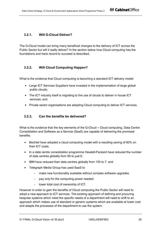 Data Centre Strategy, G-Cloud & Government Applications Store Programme Phase 2




   3.2.1.        Will G-Cloud Deliver?


The G-Cloud model can bring many beneficial changes to the delivery of ICT across the
Public Sector but will it really deliver? In the section below how Cloud computing has the
foundations and track record to succeed is described.



   3.2.2.        Will Cloud Computing Happen?


What is the evidence that Cloud computing is becoming a standard ICT delivery model:

       Large ICT Services Suppliers have invested in the implementation of large global
       public clouds;
       The ICT industry itself is migrating to the use of clouds to deliver in house ICT
       services; and
       Private sector organisations are adopting Cloud computing to deliver ICT services.


   3.2.3.        Can the benefits be delivered?


What is the evidence that the key elements of the G-Cloud – Cloud computing, Data Centre
Consolidation and Software as a Service (SaaS) are capable of delivering the promised
benefits:

       Bechtel have adopted a cloud computing model with a resulting saving of 60% on
       their ICT costs;
       In a data centre consolidation programme Hewlett-Packard have reduced the number
       of data centres globally from 85 to just 6;
       IBM have reduced their data centres globally from 155 to 7; and
       Telegraph Media Group has used SaaS to
            -    make new functionality available without complex software upgrades
            -    pay only for the computing power needed
            -    lower total cost of ownership of ICT.
However in order to gain the benefits of Cloud computing the Public Sector will need to
adopt a new approach to ICT services. The existing approach of defining and procuring
bespoke systems which meet the specific needs of a department will need to shift to an
approach which makes use of standard or generic systems which are available at lower cost
and adapts the processes of the department to use the system.



01 FINAL G-Cloud Vision v0 35.doc5                              UNCLASSIFIED                 20
 