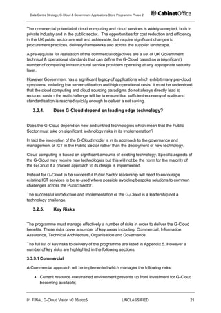 Data Centre Strategy, G-Cloud & Government Applications Store Programme Phase 2



The commercial potential of cloud computing and cloud services is widely accepted, both in
private industry and in the public sector. The opportunities for cost reduction and efficiency
in the UK public sector are real and achievable, but require significant changes to
procurement practices, delivery frameworks and across the supplier landscape.

A pre-requisite for realisation of the commercial objectives are a set of UK Government
technical & operational standards that can define the G-Cloud based on a (significant)
number of competing infrastructural service providers operating at any appropriate security
level.

However Government has a significant legacy of applications which exhibit many pre-cloud
symptoms, including low server utilisation and high operational costs. It must be understood
that the cloud computing and cloud sourcing paradigms do not always directly lead to
reduced costs - the real challenge will be to ensure that sufficient economy of scale and
standardisation is reached quickly enough to deliver a net saving.

   3.2.4.        Does G-Cloud depend on leading edge technology?


Does the G-Cloud depend on new and untried technologies which mean that the Public
Sector must take on significant technology risks in its implementation?

In fact the innovation of the G-Cloud model is in its approach to the governance and
management of ICT in the Public Sector rather than the deployment of new technology.

Cloud computing is based on significant amounts of existing technology. Specific aspects of
the G-Cloud may require new technologies but this will not be the norm for the majority of
the G-Cloud if a prudent approach to its design is implemented.

Instead for G-Cloud to be successful Public Sector leadership will need to encourage
existing ICT services to be re-used where possible avoiding bespoke solutions to common
challenges across the Public Sector.

The successful introduction and implementation of the G-Cloud is a leadership not a
technology challenge.

   3.2.5.        Key Risks


The programme must manage effectively a number of risks in order to deliver the G-Cloud
benefits. These risks cover a number of key areas including: Commercial, Information
Assurance, Technical Architecture, Organisation and Governance.

The full list of key risks to delivery of the programme are listed in Appendix 5. However a
number of key risks are highlighted in the following sections.

3.3.9.1 Commercial

A Commercial approach will be implemented which manages the following risks:

       Current resource constrained environment prevents up front investment for G-Cloud
       becoming available;



01 FINAL G-Cloud Vision v0 35.doc5                              UNCLASSIFIED                  21
 