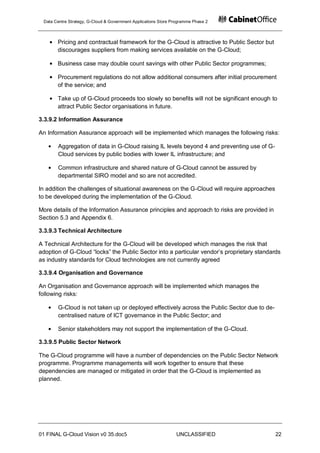 Data Centre Strategy, G-Cloud & Government Applications Store Programme Phase 2



       Pricing and contractual framework for the G-Cloud is attractive to Public Sector but
       discourages suppliers from making services available on the G-Cloud;

       Business case may double count savings with other Public Sector programmes;

       Procurement regulations do not allow additional consumers after initial procurement
       of the service; and

       Take up of G-Cloud proceeds too slowly so benefits will not be significant enough to
       attract Public Sector organisations in future.

3.3.9.2 Information Assurance

An Information Assurance approach will be implemented which manages the following risks:

       Aggregation of data in G-Cloud raising IL levels beyond 4 and preventing use of G-
       Cloud services by public bodies with lower IL infrastructure; and

       Common infrastructure and shared nature of G-Cloud cannot be assured by
       departmental SIRO model and so are not accredited.

In addition the challenges of situational awareness on the G-Cloud will require approaches
to be developed during the implementation of the G-Cloud.

More details of the Information Assurance principles and approach to risks are provided in
Section 5.3 and Appendix 6.

3.3.9.3 Technical Architecture

A Technical Architecture for the G-Cloud will be developed which manages the risk that
adoption of G-Cloud “locks” the Public Sector into a particular vendor‟s proprietary standards
as industry standards for Cloud technologies are not currently agreed

3.3.9.4 Organisation and Governance

An Organisation and Governance approach will be implemented which manages the
following risks:

       G-Cloud is not taken up or deployed effectively across the Public Sector due to de-
       centralised nature of ICT governance in the Public Sector; and

       Senior stakeholders may not support the implementation of the G-Cloud.

3.3.9.5 Public Sector Network

The G-Cloud programme will have a number of dependencies on the Public Sector Network
programme. Programme managements will work together to ensure that these
dependencies are managed or mitigated in order that the G-Cloud is implemented as
planned.




01 FINAL G-Cloud Vision v0 35.doc5                              UNCLASSIFIED                  22
 