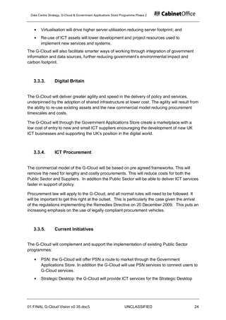 Data Centre Strategy, G-Cloud & Government Applications Store Programme Phase 2



       Virtualisation will drive higher server utilisation reducing server footprint; and
       Re-use of ICT assets will lower development and project resources used to
       implement new services and systems.
The G-Cloud will also facilitate smarter ways of working through integration of government
information and data sources, further reducing government‟s environmental impact and
carbon footprint.



   3.3.3.        Digital Britain


The G-Cloud will deliver greater agility and speed in the delivery of policy and services,
underpinned by the adoption of shared infrastructure at lower cost. The agility will result from
the ability to re-use existing assets and the new commercial model reducing procurement
timescales and costs.

The G-Cloud will through the Government Applications Store create a marketplace with a
low cost of entry to new and small ICT suppliers encouraging the development of new UK
ICT businesses and supporting the UK‟s position in the digital world.



   3.3.4.        ICT Procurement


The commercial model of the G-Cloud will be based on pre agreed frameworks. This will
remove the need for lengthy and costly procurements. This will reduce costs for both the
Public Sector and Suppliers. In addition the Public Sector will be able to deliver ICT services
faster in support of policy.

Procurement law will apply to the G-Cloud, and all normal rules will need to be followed. It
will be important to get this right at the outset. This is particularly the case given the arrival
of the regulations implementing the Remedies Directive on 20 December 2009. This puts an
increasing emphasis on the use of legally compliant procurement vehicles.



   3.3.5.        Current Initiatives


The G-Cloud will complement and support the implementation of existing Public Sector
programmes:

       PSN: the G-Cloud will offer PSN a route to market through the Government
       Applications Store. In addition the G-Cloud will use PSN services to connect users to
       G-Cloud services.
       Strategic Desktop: the G-Cloud will provide ICT services for the Strategic Desktop




01 FINAL G-Cloud Vision v0 35.doc5                              UNCLASSIFIED                   24
 