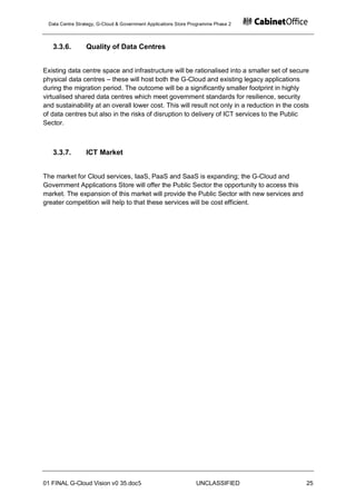 Data Centre Strategy, G-Cloud & Government Applications Store Programme Phase 2



   3.3.6.         Quality of Data Centres


Existing data centre space and infrastructure will be rationalised into a smaller set of secure
physical data centres – these will host both the G-Cloud and existing legacy applications
during the migration period. The outcome will be a significantly smaller footprint in highly
virtualised shared data centres which meet government standards for resilience, security
and sustainability at an overall lower cost. This will result not only in a reduction in the costs
of data centres but also in the risks of disruption to delivery of ICT services to the Public
Sector.



   3.3.7.         ICT Market


The market for Cloud services, IaaS, PaaS and SaaS is expanding; the G-Cloud and
Government Applications Store will offer the Public Sector the opportunity to access this
market. The expansion of this market will provide the Public Sector with new services and
greater competition will help to that these services will be cost efficient.




01 FINAL G-Cloud Vision v0 35.doc5                               UNCLASSIFIED                    25
 