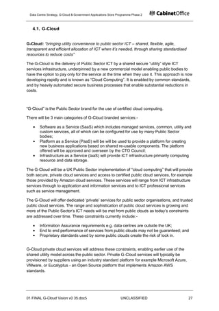 Data Centre Strategy, G-Cloud & Government Applications Store Programme Phase 2



   4.1. G-Cloud


G-Cloud: “bringing utility convenience to public sector ICT – shared, flexible, agile,
transparent and efficient allocation of ICT when it’s needed, through sharing standardised
resources to reduce costs”

The G-Cloud is the delivery of Public Sector ICT by a shared secure “utility” style ICT
services infrastructure, underpinned by a new commercial model enabling public bodies to
have the option to pay only for the service at the time when they use it. This approach is now
developing rapidly and is known as “Cloud Computing”. It is enabled by common standards,
and by heavily automated secure business processes that enable substantial reductions in
costs.



“G-Cloud” is the Public Sector brand for the use of certified cloud computing.

There will be 3 main categories of G-Cloud branded services:-

       Software as a Service (SaaS) which includes managed services, common, utility and
       custom services, all of which can be configured for use by many Public Sector
       bodies;
       Platform as a Service (PaaS) will be will be used to provide a platform for creating
       new business applications based on shared re-usable components. The platform
       offered will be approved and overseen by the CTO Council;
       Infrastructure as a Service (IaaS) will provide ICT infrastructure primarily computing
       resource and data storage.

The G-Cloud will be a UK Public Sector implementation of “cloud computing” that will provide
both secure, private cloud services and access to certified public cloud services, for example
those provided by Amazon cloud services. These services will range from ICT infrastructure
services through to application and information services and to ICT professional services
such as service management.

The G-Cloud will offer dedicated „private‟ services for public sector organisations, and trusted
public cloud services. The range and sophistication of public cloud services is growing and
more of the Public Sector‟s ICT needs will be met from public clouds as today‟s constraints
are addressed over time. These constraints currently include:-

       Information Assurance requirements e.g. data centres are outside the UK;
       End to end performance of services from public clouds may not be guaranteed; and
       Proprietary standards used by some public clouds create the risk of lock in.


G-Cloud private cloud services will address these constraints, enabling earlier use of the
shared utility model across the public sector. Private G-Cloud services will typically be
provisioned by suppliers using an industry standard platform for example Microsoft Azure,
VMware, or Eucalyptus - an Open Source platform that implements Amazon AWS
standards.




01 FINAL G-Cloud Vision v0 35.doc5                              UNCLASSIFIED                 27
 
