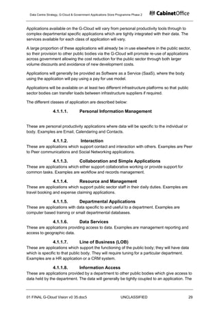 Data Centre Strategy, G-Cloud & Government Applications Store Programme Phase 2



Applications available on the G-Cloud will vary from personal productivity tools through to
complex departmental specific applications which are tightly integrated with their data. The
services available for each class of application will vary.

A large proportion of these applications will already be in use elsewhere in the public sector,
so their provision to other public bodies via the G-Cloud will promote re-use of applications
across government allowing the cost reduction for the public sector through both larger
volume discounts and avoidance of new development costs.

Applications will generally be provided as Software as a Service (SaaS), where the body
using the application will pay using a pay for use model.

Applications will be available on at least two different infrastructure platforms so that public
sector bodies can transfer loads between infrastructure suppliers if required.

The different classes of application are described below:

                 4.1.1.1.          Personal Information Management


These are personal productivity applications where data will be specific to the individual or
body. Examples are Email, Calendaring and Contacts.

                 4.1.1.2.           Interaction
These are applications which support contact and interaction with others. Examples are Peer
to Peer communications and Social Networking applications.

                 4.1.1.3.          Collaboration and Simple Applications
These are applications which either support collaborative working or provide support for
common tasks. Examples are workflow and records management.

                 4.1.1.4.          Resource and Management
These are applications which support public sector staff in their daily duties. Examples are
travel booking and expense claiming applications.

                 4.1.1.5.          Departmental Applications
These are applications with data specific to and useful to a department. Examples are
computer based training or small departmental databases.

                 4.1.1.6.          Data Services
These are applications providing access to data. Examples are management reporting and
access to geographic data.

                 4.1.1.7.          Line of Business (LOB)
These are applications which support the functioning of the public body; they will have data
which is specific to that public body. They will require tuning for a particular department.
Examples are a HR application or a CRM system.

                 4.1.1.8.          Information Access
These are applications provided by a department to other public bodies which give access to
data held by the department. The data will generally be tightly coupled to an application. The



01 FINAL G-Cloud Vision v0 35.doc5                              UNCLASSIFIED                       29
 