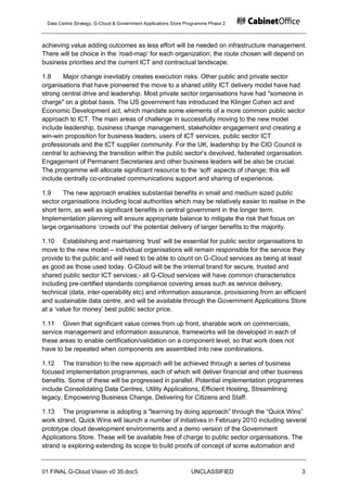 Data Centre Strategy, G-Cloud & Government Applications Store Programme Phase 2



achieving value adding outcomes as less effort will be needed on infrastructure management.
There will be choice in the „road-map‟ for each organization; the route chosen will depend on
business priorities and the current ICT and contractual landscape.

1.8     Major change inevitably creates execution risks. Other public and private sector
organisations that have pioneered the move to a shared utility ICT delivery model have had
strong central drive and leadership. Most private sector organisations have had "someone in
charge" on a global basis. The US government has introduced the Klinger Cohen act and
Economic Development act, which mandate some elements of a more common public sector
approach to ICT. The main areas of challenge in successfully moving to the new model
include leadership, business change management, stakeholder engagement and creating a
win-win proposition for business leaders, users of ICT services, public sector ICT
professionals and the ICT supplier community. For the UK, leadership by the CIO Council is
central to achieving the transition within the public sector‟s devolved, federated organisation.
Engagement of Permanent Secretaries and other business leaders will be also be crucial.
The programme will allocate significant resource to the „soft‟ aspects of change; this will
include centrally co-ordinated communications support and sharing of experience.

1.9     The new approach enables substantial benefits in small and medium sized public
sector organisations including local authorities which may be relatively easier to realise in the
short term, as well as significant benefits in central government in the longer term.
Implementation planning will ensure appropriate balance to mitigate the risk that focus on
large organisations „crowds out‟ the potential delivery of larger benefits to the majority.

1.10 Establishing and maintaining „trust‟ will be essential for public sector organisations to
move to the new model – individual organisations will remain responsible for the service they
provide to the public and will need to be able to count on G-Cloud services as being at least
as good as those used today. G-Cloud will be the internal brand for secure, trusted and
shared public sector ICT services;- all G-Cloud services will have common characteristics
including pre-certified standards compliance covering areas such as service delivery,
technical (data, inter-operability etc) and information assurance, provisioning from an efficient
and sustainable data centre, and will be available through the Government Applications Store
at a „value for money‟ best public sector price.

1.11 Given that significant value comes from up front, sharable work on commercials,
service management and information assurance, frameworks will be developed in each of
these areas to enable certification/validation on a component level, so that work does not
have to be repeated when components are assembled into new combinations.

1.12 The transition to the new approach will be achieved through a series of business
focused implementation programmes, each of which will deliver financial and other business
benefits. Some of these will be progressed in parallel. Potential implementation programmes
include Consolidating Data Centres, Utility Applications, Efficient Hosting, Streamlining
legacy, Empowering Business Change, Delivering for Citizens and Staff.

1.13 The programme is adopting a "learning by doing approach” through the “Quick Wins”
work strand. Quick Wins will launch a number of initiatives in February 2010 including several
prototype cloud development environments and a demo version of the Government
Applications Store. These will be available free of charge to public sector organisations. The
strand is exploring extending its scope to build proofs of concept of some automation and


01 FINAL G-Cloud Vision v0 35.doc5                              UNCLASSIFIED                   3
 