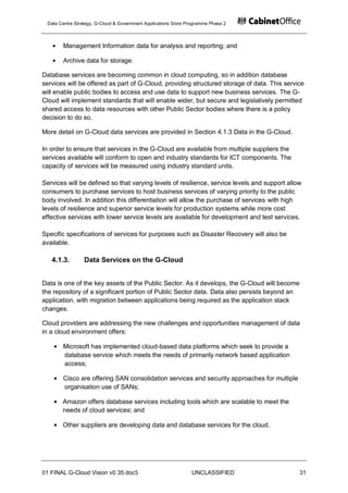 Data Centre Strategy, G-Cloud & Government Applications Store Programme Phase 2



       Management Information data for analysis and reporting; and

       Archive data for storage.

Database services are becoming common in cloud computing, so in addition database
services will be offered as part of G-Cloud, providing structured storage of data. This service
will enable public bodies to access and use data to support new business services. The G-
Cloud will implement standards that will enable wider, but secure and legislatively permitted
shared access to data resources with other Public Sector bodies where there is a policy
decision to do so.

More detail on G-Cloud data services are provided in Section 4.1.3 Data in the G-Cloud.

In order to ensure that services in the G-Cloud are available from multiple suppliers the
services available will conform to open and industry standards for ICT components. The
capacity of services will be measured using industry standard units.

Services will be defined so that varying levels of resilience, service levels and support allow
consumers to purchase services to host business services of varying priority to the public
body involved. In addition this differentiation will allow the purchase of services with high
levels of resilience and superior service levels for production systems while more cost
effective services with lower service levels are available for development and test services.

Specific specifications of services for purposes such as Disaster Recovery will also be
available.

   4.1.3.        Data Services on the G-Cloud


Data is one of the key assets of the Public Sector. As it develops, the G-Cloud will become
the repository of a significant portion of Public Sector data. Data also persists beyond an
application, with migration between applications being required as the application stack
changes.

Cloud providers are addressing the new challenges and opportunities management of data
in a cloud environment offers:

       Microsoft has implemented cloud-based data platforms which seek to provide a
       database service which meets the needs of primarily network based application
       access;

       Cisco are offering SAN consolidation services and security approaches for multiple
       organisation use of SANs;

       Amazon offers database services including tools which are scalable to meet the
       needs of cloud services; and

       Other suppliers are developing data and database services for the cloud.




01 FINAL G-Cloud Vision v0 35.doc5                              UNCLASSIFIED                  31
 